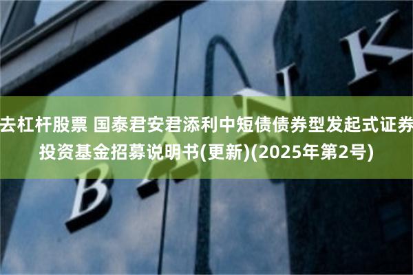 去杠杆股票 国泰君安君添利中短债债券型发起式证券投资基金招募说明书(更新)(2025年第2号)