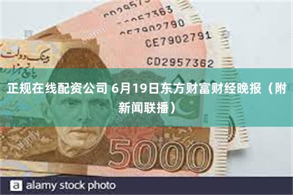 正规在线配资公司 6月19日东方财富财经晚报（附新闻联播）