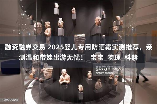 融资融券交易 2025婴儿专用防晒霜实测推荐，亲测温和带娃出游无忧！_宝宝_物理_科赫