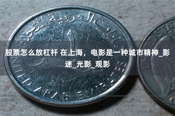 股票怎么放杠杆 在上海，电影是一种城市精神_影迷_光影_观影