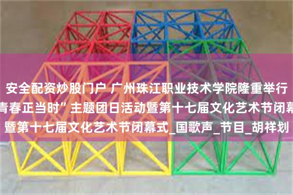 安全配资炒股门户 广州珠江职业技术学院隆重举行“承薪火·传新章·筑梦青春正当时”主题团日活动暨第十七