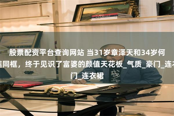 股票配资平台查询网站 当31岁章泽天和34岁何超莲同框，终于见识了富婆的颜值天花板_气质_豪门_连衣
