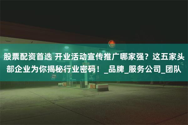股票配资首选 开业活动宣传推广哪家强？这五家头部企业为你揭秘行业密码！_品牌_服务公司_团队
