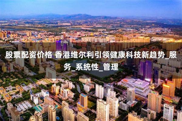 股票配资价格 香港维尔利引领健康科技新趋势_服务_系统性_管理