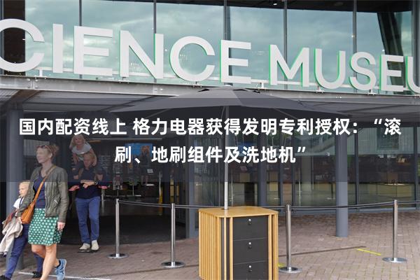 国内配资线上 格力电器获得发明专利授权：“滚刷、地刷组件及洗地机”