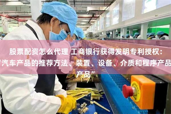 股票配资怎么代理 工商银行获得发明专利授权：“汽车产品的推荐方法、装置、设备、介质和程序产品”