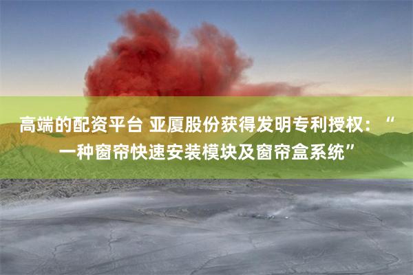 高端的配资平台 亚厦股份获得发明专利授权：“一种窗帘快速安装模块及窗帘盒系统”