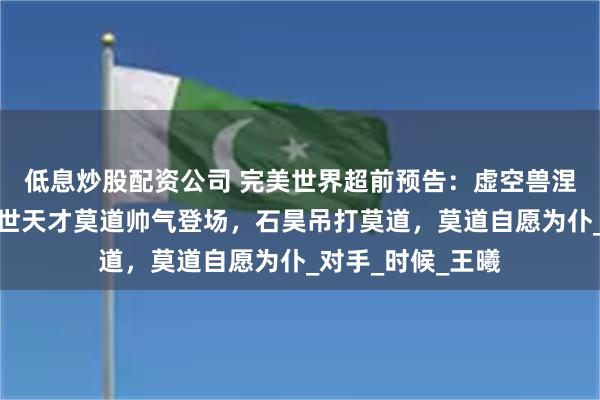 低息炒股配资公司 完美世界超前预告：虚空兽涅槃失败，异族绝世天才莫道帅气登场，石昊吊打莫道，莫道自愿