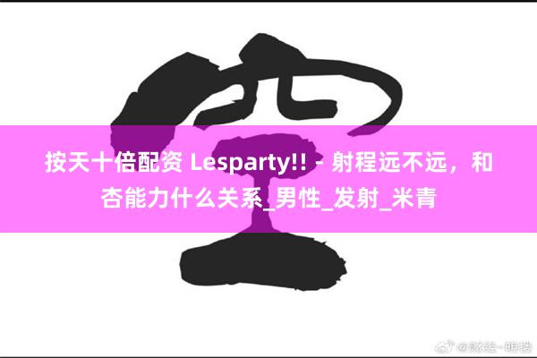 按天十倍配资 Lesparty!! - 射程远不远，和杏能力什么关系_男性_发射_米青