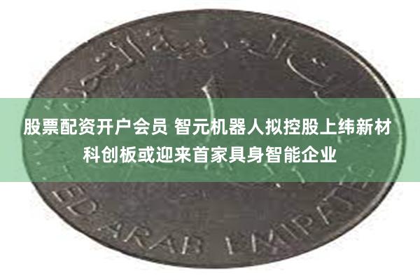 股票配资开户会员 智元机器人拟控股上纬新材 科创板或迎来首家具身智能企业