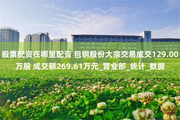 股票配资在哪里配资 包钢股份大宗交易成交129.00万股 成交额269.61万元_营业部_统计_数据