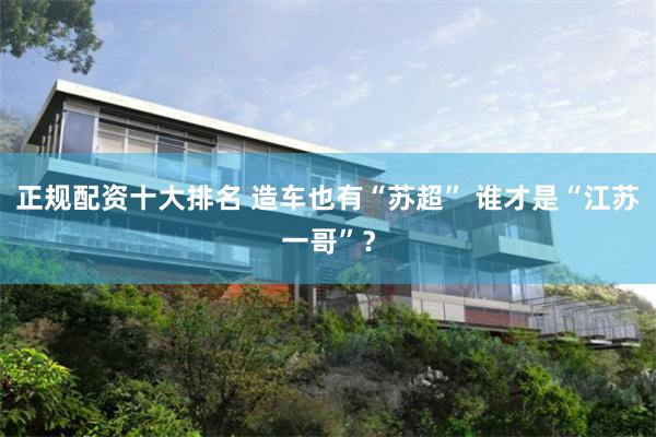 正规配资十大排名 造车也有“苏超” 谁才是“江苏一哥”？