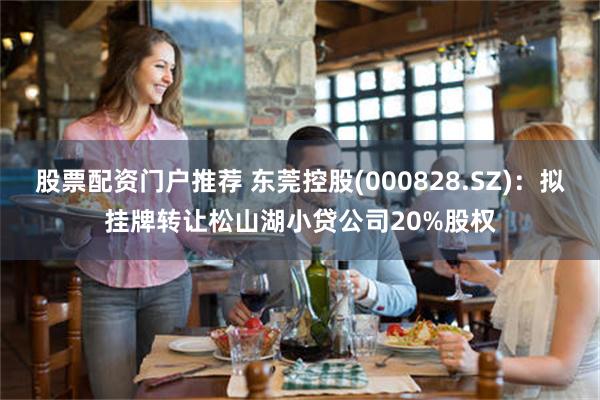 股票配资门户推荐 东莞控股(000828.SZ)：拟挂牌转让松山湖小贷公司20%股权