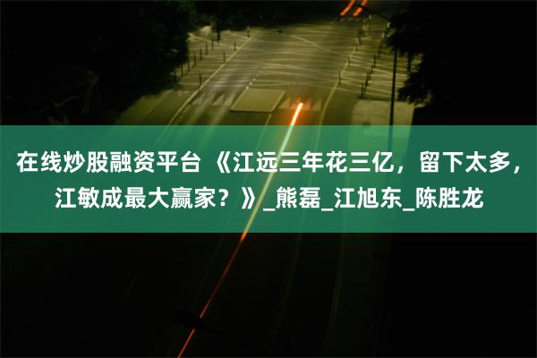 在线炒股融资平台 《江远三年花三亿，留下太多，江敏成最大赢家？》_熊磊_江旭东_陈胜龙