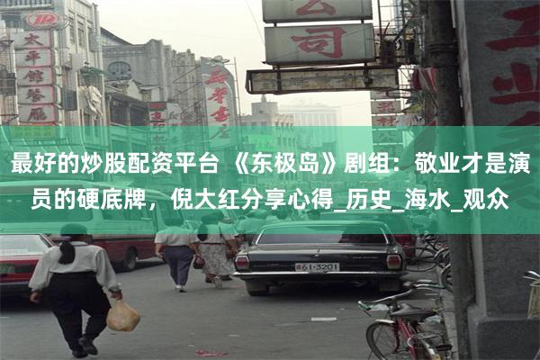 最好的炒股配资平台 《东极岛》剧组：敬业才是演员的硬底牌，倪大红分享心得_历史_海水_观众