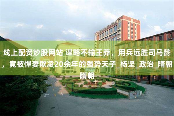 线上配资炒股网站 谋略不输王莽，用兵远胜司马懿，竟被悍妻欺凌20余年的强势天子_杨坚_政治_隋朝