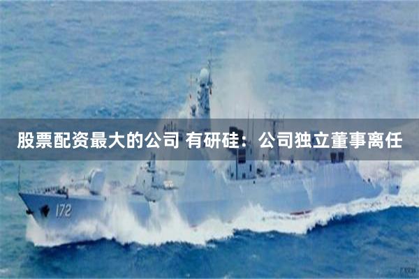 股票配资最大的公司 有研硅：公司独立董事离任