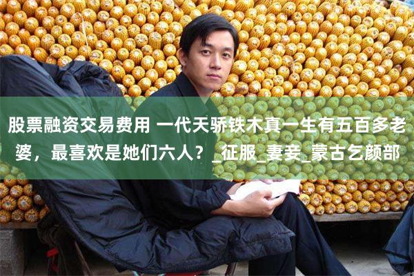 股票融资交易费用 一代天骄铁木真一生有五百多老婆，最喜欢是她们六人？_征服_妻妾_蒙古乞颜部