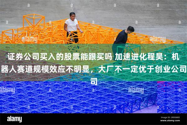 证券公司买入的股票能跟买吗 加速进化程昊：机器人赛道规模效应不明显，大厂不一定优于创业公司
