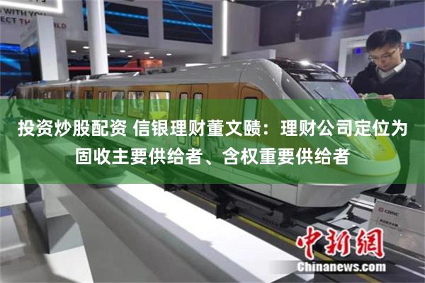 投资炒股配资 信银理财董文赜：理财公司定位为固收主要供给者、含权重要供给者