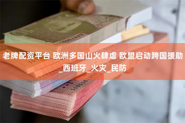 老牌配资平台 欧洲多国山火肆虐 欧盟启动跨国援助_西班牙_火灾_民防