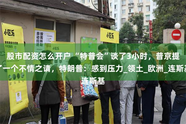 股市配资怎么开户 “特普会”谈了3小时，普京提了一个不情之请，特朗普：感到压力_领土_欧洲_连斯基