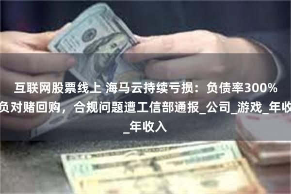 互联网股票线上 海马云持续亏损：负债率300%背负对赌回购，合规问题遭工信部通报_公司_游戏_年收入