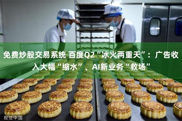 免费炒股交易系统 百度Q2“冰火两重天”：广告收入大幅“缩水”、AI新业务“救场”