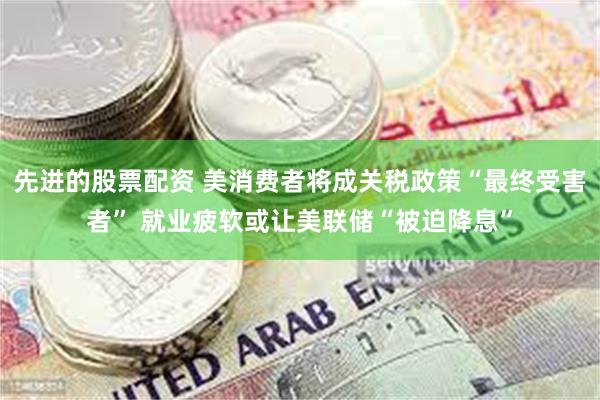 先进的股票配资 美消费者将成关税政策“最终受害者” 就业疲软或让美联储“被迫降息”