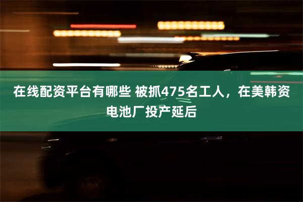 在线配资平台有哪些 被抓475名工人，在美韩资电池厂投产延后