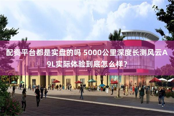 配资平台都是实盘的吗 5000公里深度长测风云A9L实际体验到底怎么样？