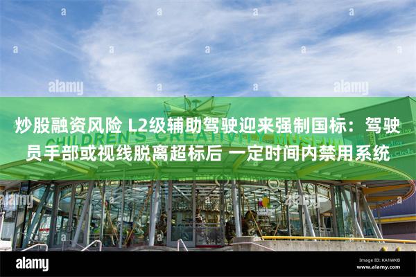 炒股融资风险 L2级辅助驾驶迎来强制国标：驾驶员手部或视线脱离超标后 一定时间内禁用系统