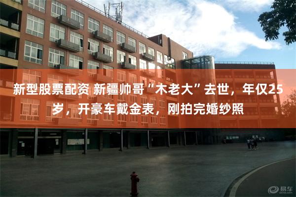 新型股票配资 新疆帅哥“木老大”去世，年仅25岁，开豪车戴金表，刚拍完婚纱照