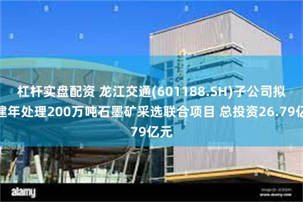 杠杆实盘配资 龙江交通(601188.SH)子公司拟投建年处理200万吨石墨矿采选联合项目 总投资26.79亿元