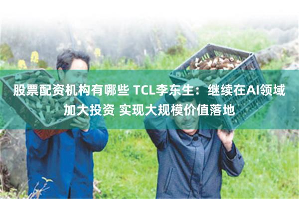 股票配资机构有哪些 TCL李东生：继续在AI领域加大投资 实现大规模价值落地