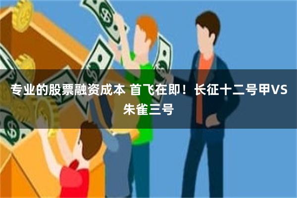 专业的股票融资成本 首飞在即！长征十二号甲VS朱雀三号